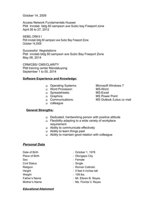 October 14, 2009
Access Network Fundamentals Huawei
Pldt Innolab bldg 60 sampson ave Subic bay Freeport zone
April 26 to 27, 2012
SIEBEL CRM 8.1
Pldt innolab bldg 60 sampson ave Subic Bay Freeport Zone
October 14,2009
Successful Negotiations
Pldt innolab bldg 60 sampson ave Subic Bay Freeport Zone
May 08, 2014
CRM/CBS/ CMS/CLARITY
Pldt training center Mandaluyong
September 1 to 05, 2014
Software Experience and Knowledge:
 Operating Systems: Microsoft Windows 7
 Word Processor: MS-Word
 Spreadsheets: MS-Excel
 Graphics: MS Power Point
 Communications: MS Outlook /Lotus cc mail
 colleague
General Strengths:
 Dedicated, hardworking person with positive attitude
 Flexibility adapting to a wide variety of workplace
requirement
 Ability to communicate effectively
 Ability to learn things past
 Ability to maintain good relation with colleague
Personal Data
Date of Birth : October 1, 1978
Place of Birth : Olongapo City
Sex : Female
Civil Status : Single
Religion : Roman Catholic
Height : 5 feet 4 inches tall
Weight : 109 lbs.
Father’s Name : Mr. Eferen B. Reyes
Mother’s Name : Ms. Florida V. Reyes
Educational Attainment
 