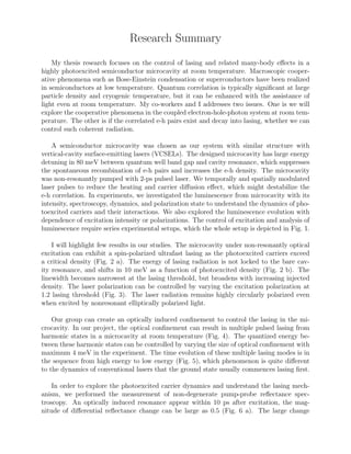 Research Summary
My thesis research focuses on the control of lasing and related many-body eﬀects in a
highly photoexcited semiconductor microcavity at room temperature. Macroscopic cooper-
ative phenomena such as Bose-Einstein condensation or superconductors have been realized
in semiconductors at low temperature. Quantum correlation is typically signiﬁcant at large
particle density and cryogenic temperature, but it can be enhanced with the assistance of
light even at room temperature. My co-workers and I addresses two issues. One is we will
explore the cooperative phenomena in the coupled electron-hole-photon system at room tem-
perature. The other is if the correlated e-h pairs exist and decay into lasing, whether we can
control such coherent radiation.
A semiconductor microcavity was chosen as our system with similar structure with
vertical-cavity surface-emitting lasers (VCSELs). The designed microcavity has large energy
detuning in 80 meV between quantum well band gap and cavity resonance, which suppresses
the spontaneous recombination of e-h pairs and increases the e-h density. The microcavity
was non-resonantly pumped with 2-ps pulsed laser. We temporally and spatially modulated
laser pulses to reduce the heating and carrier diﬀusion eﬀect, which might destabilize the
e-h correlation. In experiments, we investigated the luminescence from microcavity with its
intensity, spectroscopy, dynamics, and polarization state to understand the dynamics of pho-
toexcited carriers and their interactions. We also explored the luminescence evolution with
dependence of excitation intensity or polarizations. The control of excitation and analysis of
luminescence require series experimental setups, which the whole setup is depicted in Fig. 1.
I will highlight few results in our studies. The microcavity under non-resonantly optical
excitation can exhibit a spin-polarized ultrafast lasing as the photoexcited carriers exceed
a critical density (Fig. 2 a). The energy of lasing radiation is not locked to the bare cav-
ity resonance, and shifts in 10 meV as a function of photoexcited density (Fig. 2 b). The
linewidth becomes narrowest at the lasing threshold, but broadens with increasing injected
density. The laser polarization can be controlled by varying the excitation polarization at
1.2 lasing threshold (Fig. 3). The laser radiation remains highly circularly polarized even
when excited by nonresonant elliptically polarized light.
Our group can create an optically induced conﬁnement to control the lasing in the mi-
crocavity. In our project, the optical conﬁnement can result in multiple pulsed lasing from
harmonic states in a microcavity at room temperature (Fig. 4). The quantized energy be-
tween these harmonic states can be controlled by varying the size of optical conﬁnement with
maximum 4 meV in the experiment. The time evolution of these multiple lasing modes is in
the sequence from high energy to low energy (Fig. 5), which phenomenon is quite diﬀerent
to the dynamics of conventional lasers that the ground state usually commences lasing ﬁrst.
In order to explore the photoexcited carrier dynamics and understand the lasing mech-
anism, we performed the measurement of non-degenerate pump-probe reﬂectance spec-
troscopy. An optically induced resonance appear within 10 ps after excitation, the mag-
nitude of diﬀerential reﬂectance change can be large as 0.5 (Fig. 6 a). The large change
 