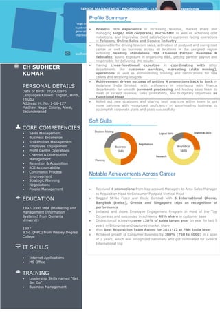 Profile Summary
• Possess rich experience in increasing revenue, market share and
managing large/ mid corporate/ micro-SME as well as achieving cost
reductions, and improving client satisfaction in customer facing operations
in Telecom, Online Sales and Service Industry
• Responsible for driving telecom sales, activation of postpaid and owing cost
center as well as business across all locations in the assigned region
including heading standalone DSA Channel Partner Business &
Telesales; sound exposure in organizing R&R, getting partner payout and
responsible for delivering the results
• Having cross-functional expertise in coordinating with other
departments like customer services, marketing (data mining),
operations as well as administering training and certifications for tele
callers and receiving insights
• Achievement driven success of getting 4 promotions back to back in
Vodafone India Limited; with proficiency in interfacing with finance
departments for smooth payment processing and leading sales team to
meet or exceed revenue, sales profitability, and budgetary objectives as
Functional Head
• Rolled out new strategies and sharing best practices within team to get
more partners with recognized proficiency in spearheading business to
accomplish corporate plans and goals successfully
Soft Skills
Notable Achievements Across Career
• Received 4 promotions from Key account Managers to Area Sales Manager
to Acquisition Head to Consumer Postpaid Vertical Head
• Bagged Strike Force and Circle Combat with 5 International (Rome,
Bangkok (twice), Greece and Singapore trips as recognition of
performance
• Initiated and drove Employee Engagement Program in most of the Top
Corporates and succeeded in achieving 48% share in customer base
• Distinction of achieving over 120% of sales target year on year for last 5
years in Enterprise and captured market share
• Won Best Acquisition Team Award for 2011-12 at PAN India level
• Achieved growth of Consumer Business by 300% (750 to 4000) in a span
of 2 years, which was recognized nationally and got nominated for Greece
International trip
CH SUDHEER
KUMAR
PERSONAL DETAILS
Date of Birth: 27/04/1976
Languages Known: English, Hindi,
Telugu
Address: H. No. 1-16-127
Madhavi Nagar Colony, Alwal,
Secunderabad
CORE COMPETENCIES
• Sales Management
• Business Excellence
• Stakeholder Management
• Employee Engagement
• Profit Centre Operations
• Channel & Distribution
Management
• Retention & Acquisition
• ROI Accountability
• Continuous Process
Improvement
• Strategic Planning
• Negotiations
• People Management
EDUCATION
1997-2000 MBA (Marketing and
Management Information
Systems) from Osmania
University
1997
B.Sc. (MPC) from Wesley Degree
College
IT SKILLS
• Internet Applications
• MS Office
TRAINING
• Leadership Skills named “Get
Set Go”
• Business Management
 