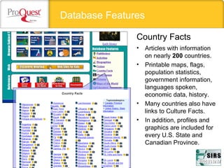 Database Features
• Articles with information 
on nearly 200 countries.
• Printable maps, flags, 
population statistics, 
government information, 
languages spoken, 
economic data, history. 
• Many countries also have 
links to Culture Facts.
• In addition, profiles and 
graphics are included for  
every U.S. State and 
Canadian Province. 
Country Facts
 