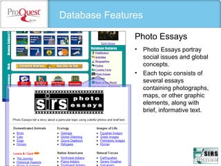 Database Features
• Photo Essays portray 
social issues and global 
concepts. 
• Each topic consists of 
several essays 
containing photographs, 
maps, or other graphic 
elements, along with  
brief, informative text. 
Photo Essays
 