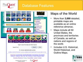 Database Features
• More than 3,000 detailed, 
printable maps are 
available as an online 
reference almanac.
• Maps include all 50 
United States, the 
provinces and territories 
of Canada, as well as 
nations and regions of 
the world.
• Includes U.S. Historical, 
World Historical, and 
Outline Maps. 
Maps of the World
 