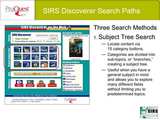 SIRS Discoverer Search Paths
1. Subject Tree Search
— Locate content via
15 category buttons.
— Categories are divided into
sub-topics, or “branches,”
creating a subject tree.
— Useful when you have a
general subject in mind
and allows you to explore
many different fields
without limiting you to
predetermined topics.
Three Search Methods
 