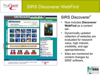 SIRS Discoverer WebFind
• Now includes Discoverer
WebFind as a content
set.
• Dynamically updated
collection of websites are
evaluated for research
value, high interest,
credibility, and age
appropriateness.
• Sites are monitored for
content changes by
SIRS' software.
SIRS Discoverer
®
 