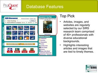 Database Features
• Articles, images, and
websites are regularly
selected by our SIRS
research team comprised
of 40+ professionals with
diverse educational
backgrounds.
• Highlights interesting
articles and images that
are tied to timely themes.
Top Pick
 