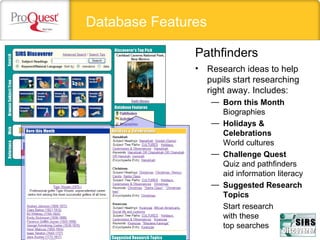 Database Features
• Research ideas to help
pupils start researching
right away. Includes:
— Born this Month
Biographies
— Holidays &
Celebrations
World cultures
— Challenge Quest
Quiz and pathfinders
aid information literacy
— Suggested Research
Topics
Start research
with these
top searches
Pathfinders
 