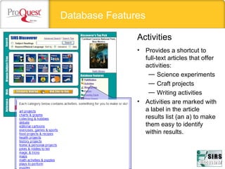 Database Features
• Provides a shortcut to
full-text articles that offer
activities:
— Science experiments
— Craft projects
— Writing activities
• Activities are marked with
a label in the article
results list (an a) to make
them easy to identify
within results.
Activities
 