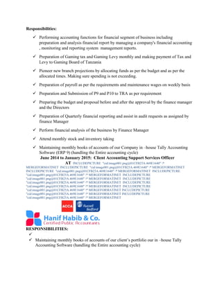 Responsibilities:
 Performing accounting functions for financial segment of business including
preparation and analysis financial report by managing a company's financial accounting
, monitoring and reporting system management reports.
 Preparation of Gaming tax and Gaming Levy monthly and making payment of Tax and
Levy to Gaming Board of Tanzania
 Pioneer new branch projections by allocating funds as per the budget and as per the
allocated times. Making sure spending is not exceeding.
 Preparation of payroll as per the requirements and maintenance wages on weekly basis
 Preparation and Submission of P9 and P10 to TRA as per requirement
 Preparing the budget and proposal before and after the approval by the finance manager
and the Directors
 Preparation of Quarterly financial reporting and assist in audit requests as assigned by
finance Manager
 Perform financial analysis of the business by Finance Manager
 Attend monthly stock and inventory taking
 Maintaining monthly books of accounts of our Company in –house Tally Accounting
Software (ERP 9) (handling the Entire accounting cycle)
June 2014 to January 2015: Client Accounting Support Services Officer
AT INCLUDEPICTURE "cid:image001.png@01CFB25A.469E1640" *
MERGEFORMATINET INCLUDEPICTURE "cid:image001.png@01CFB25A.469E1640" * MERGEFORMATINET
INCLUDEPICTURE "cid:image001.png@01CFB25A.469E1640" * MERGEFORMATINET INCLUDEPICTURE
"cid:image001.png@01CFB25A.469E1640" * MERGEFORMATINET INCLUDEPICTURE
"cid:image001.png@01CFB25A.469E1640" * MERGEFORMATINET INCLUDEPICTURE
"cid:image001.png@01CFB25A.469E1640" * MERGEFORMATINET INCLUDEPICTURE
"cid:image001.png@01CFB25A.469E1640" * MERGEFORMATINET INCLUDEPICTURE
"cid:image001.png@01CFB25A.469E1640" * MERGEFORMATINET INCLUDEPICTURE
"cid:image001.png@01CFB25A.469E1640" * MERGEFORMATINET INCLUDEPICTURE
"cid:image001.png@01CFB25A.469E1640" * MERGEFORMATINET
RESPONSIBILITIES:

 Maintaining monthly books of accounts of our client’s portfolio our in –house Tally
Accounting Software (handling the Entire accounting cycle)
 