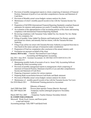  Provision of monthly management reports to clients comprising of statement of Financial
Position, Statement of profit or Loss and other comprehensive Income and Statement of
Cash flows
 Provision of Monthly actual versus budgets variance analysis for clients
 Maintenance of client’s monthly payroll records in line with the Tanzania Income Tax
Laws
 Preparation of full IFRS (International Financial Reporting Standards) compliant financial
statements for statutory audit purposes (on yearly/12 monthly basis) for our clients
 An evaluation of the appropriateness of the accounting policies of the clients and ensuring
compliance with International Financial Reporting Standards
 Reviewing compliance with Tanzanian Value Added Tax Act, Income Tax Act, Stamp
Duty Act, companies Act
 Filling of monthly Value Added Tax Returns and Employment Tax Return; quarterly
provisional tax returns; and annually final tax returns, with the Tanzania Revenue
Authority
 Filing of any ad hoc tax return with Tanzania Revenue Authority as required from time to
time based on the nature and type of transaction under consideration
 Preparation of Final tax computation after conclusion of the annual statutory audit
 Facilitation tax payment on behalf of the client
January 2014 to date : Tutorial Part time(East Coast College)
: Accounting and Management Accounting
July 2011- June 2014: Assistant Accountant: At ARCHQUANTS SERVICES LTD
RESPONSIBILITY
 Maintaining monthly books of accounts of our in –house Tally Accounting Software
(handling the Entire accounting cycle)
 Provision of monthly management reports to managements which comprising of
statement of Financial Position, Statement of profit or Loss and other comprehensive
Income and Statement of Cash flows
 Preparing of payment vouchers for various expenses
 Preparing Bank reconciliation between Cash books and Bank statement
 Provision of Monthly actual versus budgets variance analysis for clients
 Maintenance of monthly payroll records in line with the Tanzania Income Tax Laws
Oct 2010-March 2011 : Professional Training practical as Accountant
[Ministry of finance]
April 2008-Sept 2008 : Process plant operator Trainee [Barrick- Buzwagi]
Dec 2007-March 200 : Temporary teacher [mhongolo progressive Secondary
School]
March 2007-Nov 2007 : Temporary Teacher [Samuye Secondary School]
D: COMPUTER LITERATE
Microsoft: Word, Excel, Access, and Power point
- e-mail and internet
Accounting package: Tally ERP 9 and Quick book
 