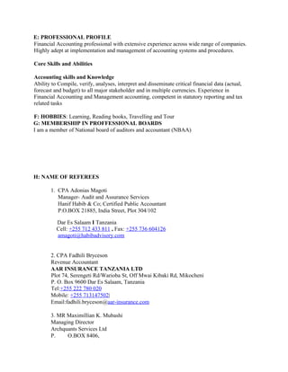 E: PROFESSIONAL PROFILE
Financial Accounting professional with extensive experience across wide range of companies.
Highly adept at implementation and management of accounting systems and procedures.
Core Skills and Abilities
Accounting skills and Knowledge
Ability to Compile, verify, analyses, interpret and disseminate critical financial data (actual,
forecast and budget) to all major stakeholder and in multiple currencies. Experience in
Financial Accounting and Management accounting, competent in statutory reporting and tax
related tasks
F: HOBBIES: Learning, Reading books, Travelling and Tour
G: MEMBERSHIP IN PROFFESSIONAL BOARDS
I am a member of National board of auditors and accountant (NBAA)
H: NAME OF REFEREES
1. CPA Adonias Magoti
Manager- Audit and Assurance Services
Hanif Habib & Co; Certified Public Accountant
P.O.BOX 21885, India Street, Plot 304/102
Dar Es Salaam I Tanzania
Cell: +255 712 433 811 , Fax: +255 736 604126
amagoti@habibadvisory.com
2. CPA Fadhili Bryceson
Revenue Accountant
AAR INSURANCE TANZANIA LTD
Plot 74, Serengeti Rd/Warioba St, Off Mwai Kibaki Rd, Mikocheni
P. O. Box 9600 Dar Es Salaam, Tanzania
Tel:+255 222 780 020
Mobile: +255 713147502|
Email:fadhili.bryceson@aar-insurance.com
3. MR Maximillian K. Mubashi
Managing Director
Archquants Services Ltd
P. O.BOX 8406,
 