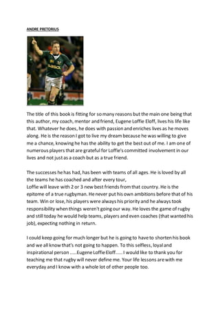 ANDRE PRETORIUS
The title of this book is fitting for so many reasons but the main one being that
this author, my coach, mentor and friend, Eugene Loffie Eloff, lives his life like
that. Whatever he does, he does with passion and enriches lives as he moves
along. He is the reason I got to live my dreambecause he was willing to give
me a chance, knowing he has the ability to get the best out of me. I am one of
numerous players that are grateful for Loffie's committed involvement in our
lives and not justas a coach but as a true friend.
The successes hehas had, has been with teams of all ages. He is loved by all
the teams he has coached and after every tour,
Loffie will leave with 2 or 3 new best friends fromthat country. He is the
epitome of a true rugbyman. Henever put his own ambitions before that of his
team. Win or lose, his players were always his priority and he always took
responsibility when things weren't going our way. He loves the game of rugby
and still today he would help teams, players and even coaches (that wanted his
job), expecting nothing in return.
I could keep going for much longer but he is going to haveto shorten his book
and we all know that's not going to happen. To this selfless, loyaland
inspirational person .....EugeneLoffieEloff..... I would like to thank you for
teaching me that rugby will never define me. Your life lessons arewith me
everyday and I know with a whole lot of other people too.
 