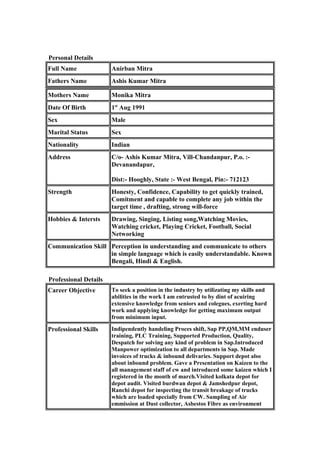 Personal Details
Full Name Anirban Mitra
Fathers Name Ashis Kumar Mitra
Mothers Name Monika Mitra
Date Of Birth 1st
Aug 1991
Sex Male
Marital Status Sex
Nationality Indian
Address C/o- Ashis Kumar Mitra, Vill-Chandanpur, P.o. :-
Devanandapur,
Dist:- Hooghly, State :- West Bengal, Pin:- 712123
Strength Honesty, Confidence, Capability to get quickly trained,
Comitment and capable to complete any job within the
target time , drafting, strong will-force
Hobbies & Intersts Drawing, Singing, Listing song,Watching Movies,
Watching cricket, Playing Cricket, Football, Social
Networking
Communication Skill Perception in understanding and communicate to others
in simple language which is easily understandable. Known
Bengali, Hindi & English.
Professional Details
Career Objective To seek a position in the industry by utilizating my skills and
abilities in the work I am entrusted to by dint of acuiring
extensive knowledge from seniors and colegues, exerting hard
work and applying knowledge for getting maximum output
from minimum input.
Professional Skills Indipendently handeling Proces shift, Sap PP,QM,MM enduser
training, PLC Training, Supported Production, Quality,
Despatch for solving any kind of problem in Sap.Introduced
Manpower optimization to all departments in Sap. Made
invoices of trucks & inbound delivaries. Support depot also
about inbound problem. Gave a Presentation on Kaizen to the
all management staff of cw and introduced some kaizen which I
registered in the month of march.Visited kolkata depot for
depot audit. Visited burdwan depot & Jamshedpur depot,
Ranchi depot for inspecting the transit breakage of trucks
which are loaded specially from CW. Sampling of Air
emmission at Dust collector, Asbestos Fibre as environment
 