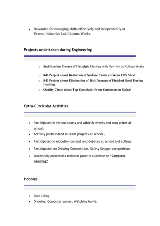• Rewarded for managing shifts effectively and independently at
Everest Industries Ltd, Calcutta Works.
Projects undertaken during Engineering
o Stabilization Process of Hatschek Machine with New Felt at Kolkata Works
o 8-D Project about Reduction of Surface Crack at Green CBS Sheet
o 8-D Project about Elimination of Belt Damage of Finished Good During
Loading
o Quality Circle about Top Complaint From Customer(on Going)
Extra-Curricular Activities
• Participated in various sports and athletic events and won prizes at
school.
• Actively participated in team projects at school .
• Participated in elocution contest and debates at school and college.
• Participation on Drawing Competition, Safety Sologan competition
• Successfully presented a technical paper in a Seminar on “Computer
Gamming”
Hobbies
• Bike Riding
• Drawing, Computer games, Watching Movie.
 