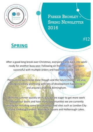 Parker Bromley -
Spring Newsletter
2016
#12
	 Spring
After a good long break over Christmas, everyone came back into work
ready for another busy year. Following on from this, we have been
successful with multiple orders and have had a good start.
Plenty more work to be done though and the future months are also
looking incredibly promising with lots of development happening in
and around London  Birmingham.
With the summer quickly on its way we are eager to get more work
through our doors and have many opportunities we are currently
pricing for including some very distinguished sites such as London City
Island, Embassy Gardens, Brunswick Square and Holborough Lakes.
 