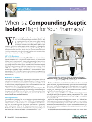 W
hen considering the purchase of a compounding aseptic isola-
tor(CAI)orcompoundingasepticcontainmentisolator(CACI)
for your pharmacy, there are many factors to keep in mind.
While these devices are becoming more popular, they are still
not as widely used as biological safety cabinets (BSCs) or lami-
nar airflow workbenches. And, as these devices are relatively new to pharmacy, they
require a willingness on the part of the user to accept the technology, the new
standard operating procedures (SOPs), and the requisite adaptation period.
Nevertheless, when used correctly, CAIs can aid pharmacy in the safe and efficient
preparation of compounded sterile products (CSPs).
USP <797> Compliance
One common misconception surrounding CAI/CACIs is that using one will auto-
matically guarantee USP <797> compliance. While such tools can greatly assist in
this aim, there is no substitution for proper understanding of the chapter to deter-
mine compliance requirements for your individual pharmacy. Isolators are consid-
eredprimaryengineeringcontrolsandanyreputablemanufacturer’sunitsshouldbe
ISO Class 5, therefore meeting the primary engineering control definition of USP
<797>. Even with this classification, a designated space with restricted access is
required, as is compliance with all additional USP <797> requirements. Proper
understanding of the level of risk of the preparation you are performing, as defined
inthechapter,isalsoimportantandwilldictatetheotherrequirementsorstandards
that must be met.
Motivations for Purchase
It is important to keep in mind your motivations for considering an isolator, as
opposed to a more traditional BSC. At Cancer Treatment Centers of America,
worker safety was our primary motivation for choosing isolators over BSCs. In each
of our hospitals we compound numerous doses of hazardous drugs on a daily basis
and ensuring the safety of our staff is of utmost importance.
WealsodecidedtouseCAIsforallnon-hazardousdrugcompoundinginaneffort
to maintain consistency across as many of our compounding techniques and proce-
dures as possible. We did not want staff to have to use different procedures based
on the type of product being prepared. By increasing exposure to the device, the
adoption period for the user is also minimized.
Choosing an Isolator
Once you decide to purchase a CAI, you will then have to determine which one best
fits your pharmacy’s needs. There are a variety of CAIs in the marketplace at differ-
ent price points, and as always, cheaper is not necessarily better. When choosing a
unit, there are several factors to be conscious of. First, ensure the CAI you select
offers unidirectional airflow in all chambers/compartments of the unit.
Furthermore, if you are purchasing a unit for hazardous drug compounding, make
sure the unit can be vented to the outside, as recommended in USP <797>.
Another consideration is antechamber functions. Some units offer an integrated
locking mechanism, preventing the inner door from being opened while the outer
door is open—virtually eliminating exposure by allowing adequate recovery time for
the unit to return to ISO Class 5. With this function, the lock time should directly
correlate to the time required to clear the air in the antechamber with a unidirec-
tional airflow; this time will vary based on the unit.
Also, keep in mind power and data access within the compounding space when
selecting your unit. While it is important to be able to access this data, every access
pointontheunitmustbeproperlysealedandtestedforairleakagesoastonotaffect
the integrity of the CAI.
Safeandeasydisposalofwasteandsharpsisalsoaconcern.TheCAIshouldhave
abuilt-inspacewheretheoperatorcansafelydisposeofsharpsinasecurecontainer.
It is just as important that the sharps container can be easily removed with minimal
disruption to the compounding process. Check on the compatibility of sharps con-
tainerswiththeunit,assomemanufacturerslimitthetypesofcontainersthatcanbe
used with their unit.
An additional consideration is whether you should choose a unit with the ability
2 ■ June 2009 ■ www.pppmag.com
PHARMACY
&Purchasing Products
Cover Story
Since compounding aseptic isolators are relatively new to pharmacy, they require a
willingness on the part of the user to accept the technology, the new standard operating
procedures (SOPs), and the adaptation period.
By Joseph W. Coyne, RPh
When Is a Compounding Aseptic
Isolator Right forYour Pharmacy?
PhotocourtesyofTheBakerCompany
 