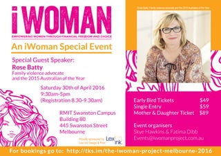 EMPOWERING WOMEN THROUGH FINANCIAL FREEDOM AND CHOICE
An iWoman Special Event
Special Guest Speaker:
Rose Batty
Family violence advocate
and the 2015 Australian of the Year
Saturday 30th of April 2016
9:30am-5pm
(Registration 8.30-9.30am)
	
	 RMIT Swanston Campus
	 Building 80
	 445 Swanston Street
	Melbourne
DESIGN+PRINT
Rosie Batty, Family violence advocate and the 2015Australian of the Year
Early Bird Tickets	 $49
Single Entry		 $59
Mother & Daughter Ticket $89
Event organisers
Skye Hawkins & Fatima Dibb
Events@iwomanproject.com.au
For bookings go to: http://tks.im/the-iwoman-project-melbourne-2016
Proudly sponsored by
Lexi Ink Design & Print
 