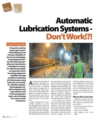 32 june/july11
A
lthough the technology for
automatic lubrication sys-
tems has been available for
many years, there is a relatively
large number of people who re-
main unconvinced, simply reject-
ing the use of these systems alto-
gether for a variety of reasons, or
perhaps waiting for more data to
support their use and the impact
they could have on their opera-
tions.
Skilled craftspeople, like their
manager partners, are gener-
ally overwhelmed with tasks and
responsibilities that continue to
increase as companies reduce per-
sonnel and seek lean strategies.
Yet, when labor-saving devices like
centralized lubrication systems are
proposed, objections and observa-
tions are often put forth that con-
tradict the proven reliability and
relatively simple technology auto-
matic lubrication systems provide.
A lack of awareness of the actual
return on investment system in-
stallations provide is prevalent.
Even more telling is that those that
have systems don’t understand
why anyone would resist their use.
In my opinion, the resistance
to the use of lubrication systems
stems from a basic lack of under-
standing of how these systems
work. In fact, the many comments
we receive as marketers, designers,
and installers of automatic lubrica-
tion systems, as well as premium
lubricants, suggests there are a
number of objections that have no
merit. While there are those that
have a catastrophic story to tell,
there is invariably a sound reason
or set of circumstances that con-
tributed to the failure that in al-
most every case could have been
avoided.
Whywedon’twantone!
Following is a litany of what we
often hear from those that resist
the concept of an automatic lubri-
cation system.
•	 We used to have one on that ma-
chine, we took it off.
•	 Systems are not reliable.
•	 What happens when a line
plugs?
Automatic
LubricationSystems-
Don’tWork!?!
lubrication
Luprecision
maintenance
David Piangerelli
Companies seeking
ways to gain opera-
tional efficiency and
increase reliability of-
ten turn to technology.
Increasing productiv-
ity with reducing oper-
ating costs has become
a mandate for manag-
ers. Maintenance plays
an important role in
increasing equipment
reliability through
condition monitoring
of critical assets, using
tools such as oil analy-
sis, vibration analysis,
thermography, etc.
Each concept or tool
must often be sold
to the management
team, who is looking
for a return on the
investment.
 