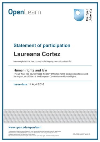 Statement of participation
Laureana Cortez
has completed the free course including any mandatory tests for:
Human rights and law
This 20-hour free course traced the story of human rights legislation and assessed
the impact, on UK law, of the European Convention on Human Rights.
Issue date: 14 April 2016
www.open.edu/openlearn
This statement does not imply the award of credit points nor the conferment of a University Qualification.
This statement confirms that this free course and all mandatory tests were passed by the learner.
Please go to the course on OpenLearn for full details:
http://www.open.edu/openlearn/people-politics-law/the-law/human-rights-and-law/content-section-0
COURSE CODE: W100_5
 