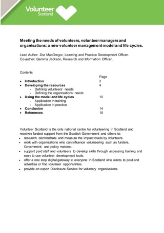 Meeting the needs of volunteers,volunteermanagersand
organisations: a new volunteermanagementmodeland life cycles.
Lead Author: Zoe MacGregor, Learning and Practice Development Officer.
Co-author: Gemma Jackson, Research and Information Officer.
Contents
Page
 Introduction 2
 Developing the resources 4
- Defining volunteers’ needs
- Defining the organisations’ needs
 Using the model and life cycles 10
- Application in training
- Application in practice
 Conclusion 14
 References 15
Volunteer Scotland is the only national centre for volunteering in Scotland and
receives funded support from the Scottish Government and others to:
 research, demonstrate and measure the impact made by volunteers.
 work with organisations who can influence volunteering such as funders,
Government, and policy makers.
 support paid staff and volunteers to develop skills through accessing training and
easy to use volunteer development tools.
 offer a one stop digital gateway to everyone in Scotland who wants to post and
advertise or find volunteer opportunities.
 provide an expert Disclosure Service for voluntary organisations.
 