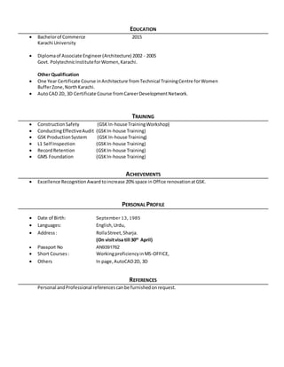 EDUCATION
 Bachelorof Commerce 2015
Karachi University
 Diplomaof Associate Engineer(Architecture) 2002 - 2005
Govt. PolytechnicInstituteforWomen,Karachi.
Other Qualification
 One Year Certificate Course inArchitecture fromTechnical TrainingCentre forWomen
BufferZone,NorthKarachi.
 AutoCAD 2D, 3D Certificate Course fromCareerDevelopmentNetwork.
TRAINING
 ConstructionSafety (GSK In-house TrainingWorkshop)
 ConductingEffectiveAudit (GSKIn-house Training)
 GSK ProductionSystem (GSK In-house Training)
 L1 Self Inspection (GSKIn-house Training)
 RecordRetention (GSKIn-house Training)
 GMS Foundation (GSKIn-house Training)
ACHIEVEMENTS
 Excellence RecognitionAward toincrease 20% space in Office renovationatGSK.
PERSONAL PROFILE
 Date of Birth: September 13, 1985
 Languages: English,Urdu,
 Address: RollaStreet, Sharja.
(On visitvisa till 30th
April)
 Passport No AN9391762
 Short Courses: WorkingproficiencyinMS-OFFICE,
 Others In page,AutoCAD2D, 3D
REFERENCES
Personal andProfessional referencescanbe furnishedonrequest.
 