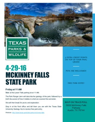 4-29-16
MCKINNEYFALLS
STATEPARK
Friday at 11 AM
Meet at the Lower Falls parking lot at 11 AM.
The Park Ranger Jenn will describe the geology of the park, followed by a
brief discussion of how it relates to what we covered this semester.
We will then break for picnic and exploration.
Stop in at the front office and tell them you are with the Texas State
University Geology trip to receive free park entry.
Website: http://tpwd.texas.gov/state-parks/mckinney-falls
3 EXTRA CREDIT POINTS
ON TOP OF YOUR FINAL
GRADE!
PETS ARE WELCOMED!
FREE PARK ENTRY!
RSVP ON TRACS POLL
5808 McKinney Falls
Parkway
Austin, TX 78744
 