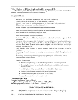 Triya Solutions as HR-Recruiter from July 2013 to August 2015.
The solutions provided by Triya Solutions were amazing. The approach and customer oriented was
excellent. Software solution was part of solution framework.
Responsibilities :-
 Worked in Triya Solutions as HR-Recruiter from July 2013 to August 2015.
 Headed End to End Recruitment for the span of around 25 months.
 My work was to recruit the suitable candidates for my clients as per their requirements.
 Till date I have taken around more than 40k interviews.
 Review applicants to evaluate if they meet the position requirements.
 Assist in performing reference and background checks for potential employees.
 Assist in interviewing and selecting employees onsite.
 Assist in preparing and sending offer packages.
 I recruit for BPO sectors and Marketing etc, from Junior to Senior Level Position as per my clients
requirement.
 I recruit for different companies like Pan India, Firstsource, HGS, Serco, Vertex, Shristi Infomatics,
Able Design Engineering, NS Infotech, Polaris BPO, Tech Mahindra, Denissions Hotel, The
President Hotel, HMRI 104, Joshi Hospital, Fortis Hospital, Tatwadarsha Hospital, Volkswagen,
Hyundai, Maruti Suzuki Etc.
 Have attended many Job Fairs by visiting different places across Karnataka, to hire the
candidates.
 Maintaining the work structure by updating job requirements and job descriptions for all
positions
 Maintaining management guidelines by preparing, updating, and recommending human
resource policies and procedures.
 Handling Outsourcing –
 Like Providing Trainings for the Other Companies based on their Requirement
 Providing Recruitment Services based on client Requirement & Closing the same on
before dead line.
 Assisting in providing services for Payroll based on Client Requirement
 Assisting in Drafting the Policies for the clients On their need.
 Assisting in Designing the Review forms for the Clients.
 Any other services based on the requirement.
Technology Skill Sets:
Business Intelligence Tools: MS Excel.
Application Packages: MS-office, ATS, Mail Chimp & Many More
Operating Systems: Windows XP, Windows 7.windows 8
EDUCATIONAL QUALIFICATION
2013 MBA(HR & Finance) from Rani Channamma University Belgaum (Regular).
2011 BCA from Karnataka University Dharwad. (Regular).
 