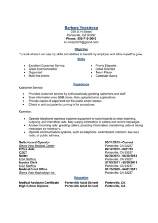 Barbara Ynostrosa
359 S. H Street
Porterville, CA 93257
Phone: 559-719-5643
liz.emily3028@gmail.com
Objective
To work where I can use my skills and abilities to benefit my employer and allow myself to grow.
Skills
• Excellent Customer Service
• Great Communication
• Organized
• Multi-line phone
• Phone Etiquette
• Detail Oriented
• Team Player
• Computer Savvy
Experience
Customer Service:
• Provided customer service by enthusiastically greeting customers and staff.
• Scan information onto USB drives, then uploaded onto applications.
• Provide copies of paperwork for the public when needed.
• Check in and out patients coming in for procedures.
Operator:
• Operate telephone business systems equipment or switchboards to relay incoming,
outgoing, and interoffice calls. May supply information to callers and record messages.
• Answer incoming calls, greeting callers, providing information, transferring calls or taking
messages as necessary.
• Operate communication systems, such as telephone, switchboard, intercom, two-way
radio, or public address.
Switchboard Operator 05/11/2015 - Current
Sierra View Medical Center Porterville, CA 93257
Office Aide 02/12/2015 - 0401/15
CSET Porterville, CA 93257
Sorter 02/20/2013 - 06/20/2013
USA Staffing Porterville, CA 93257
Invoice Clerk 07/05/2011 - 09/30/2011
USA Staffing Porterville, CA 93257
Medical Front Office 01/15/2009 - 04/01/2011
Sierra View Nephrology Inc. Porterville, CA 93257
Education
Medical Assistant Certificate Porterville Adult School Porterville, CA
High School Diploma Porterville Adult School Porterville, CA
 