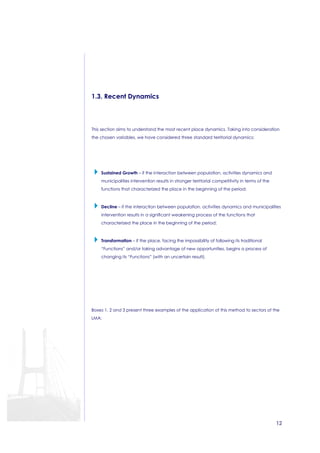 12 
1.3. Recent Dynamics 
This section aims to understand the most recent place dynamics. Taking into consideration 
the chosen variables, we have considered three standard territorial dynamics: 
 Sustained Growth – if the interaction between population, activities dynamics and 
municipalities intervention results in stronger territorial competitivity in terms of the 
functions that characterized the place in the beginning of the period; 
 Decline – if the interaction between population, activities dynamics and municipalities 
intervention results in a significant weakening process of the functions that 
characterized the place in the beginning of the period; 
 Transformation – if the place, facing the impossibility of following its traditional 
“Functions” and/or taking advantage of new opportunities, begins a process of 
changing its “Functions” (with an uncertain result). 
Boxes 1, 2 and 3 present three examples of the application of this method to sectors of the 
LMA: 
 
