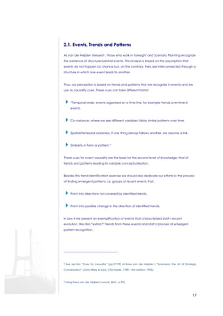 17 
2.1. Events, Trends and Patterns 
As van der Heijden stressed5 , those who work in Foresight and Scenario Planning recognize 
the existence of structures behind events. This analysis is based on the assumption that 
events do not happen by chance but, on the contrary, they are interconnected through a 
structure in which one event leads to another. 
Thus, our perception is based on trends and patterns that we recognize in events and we 
use as causality cues. These cues can take different forms6: 
 “Temporal order, events organised on a time line, for example trends over time in 
events. 
 Co-variance, where we see different variables follow similar patterns over time. 
 Spatial/temporal closeness, if one thing always follows another, we assume a link. 
 Similarity in form or pattern.” 
These cues for event causality are the basis for the second level of knowledge, that of 
trends and patterns leading to variable conceptualisation. 
Besides this trend identification exercise we should also dedicate our efforts to the process 
of finding emergent patterns, i.e. groups of recent events that: 
 Point into directions not covered by identified trends. 
 Point into possible change in the direction of identified trends. 
In box 4 we present an exemplification of events that characterized LMA’s recent 
evolution. We also “extract” trends from these events and start a process of emergent 
pattern recognition. 
5 See section “Cues for causality” (pp.97-99) of Kees van der Heijden’s “Scenarios: the Art of Strategic 
Conversation” (John Wiley  Sons, Chichester, 1998 – first edition: 1996). 
6 Using Kees van der Heijden’s words (ibid., p.99). 
 