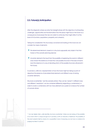 23 
2.3. Future(s) Anticipation 
After the diagnostic phase we enter the foresight phase with the objective of anticipating 
challenges, opportunities and transformations that the place might face in the future as a 
consequence of processes that are not under its control (but that might affect it at the 
level of its functions, populations, prosperity and cohesion). 
Taking into consideration the structure(s) conceived and looking at the future we can 
consider two types of elements: 
 Pre-determined elements, based on a structure supposedly very stable in the time 
horizon of the scenario planning exercise; 
 Uncertain elements that result from the possibility of explaining the events in different 
ways and/or the existence of more than one possible structure in the base of events 
(and the absence of a way of deciding which of the possible structures will prevail in 
the future). 
A scenario is, after all, a representation of how the future might be taking as point of 
departure the presence of pre-determined elements and different ways of solving 
uncertain elements. 
Structural uncertainties11 are the scenarios drivers. They can be “solved” in different ways 
and different “resolutions” can be combined differently (originating a combinatory). In 
order to avoid a combinatory with too many elements we usually try to reduce the number 
of scenario drivers. 
11 Van der Heijden (Ibid., p.84) identifies structural uncertainties “where we are looking at the possibility 
of an event which is unique enough not to provide us with an indication of likelihood. The possibility of 
the event presents itself by means of a cause/effect chain of reasoning, but we have no evidence for 
judging how likely it could be.” 
 