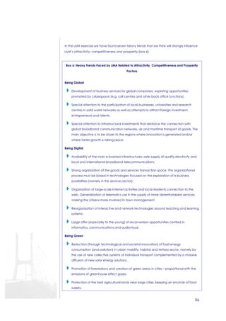 In the LMA exercise we have found seven heavy trends that we think will strongly influence 
LMA’s attractivity, competitiveness and prosperity (box 6). 
Box 6: Heavy Trends Faced by LMA Related to Attractivity, Competitiveness and Prosperity 
26 
Factors 
Being Global 
 Development of business services for global companies, exploring opportunities 
promoted by cyberspace (e.g. call centres and other back office functions). 
 Special attention to the participation of local businesses, universities and research 
centres in solid world networks as well as attempts to attract foreign investment, 
entrepreneurs and talents. 
 Special attention to infrastructural investments that reinforce the connection with 
global broadband communication networks, air and maritime transport of goods. The 
main objective is to be closer to the regions where innovation is generated and/or 
where faster growth is taking place. 
Being Digital 
 Availability of the main e-business infrastructures: safe supply of quality electricity and 
local and international broadband telecommunications. 
 Strong organization of the goods and services transaction space. This organizational 
process must be based in technologies focused on the exploration of e-business 
possibilities (namely in the services sector). 
 Organization of large-scale Internet activities and local residents connection to the 
web. Generalization of telematics use in the supply of more deterritorialized services, 
making the citizens more involved in town management. 
 Reorganization of interactive and network technologies around teaching and learning 
systems. 
 Large offer (especially to the young) of reconversion opportunities centred in 
informatics, communications and audiovisual. 
Being Green 
 Reduction (through technological and societal innovation) of fossil energy 
consumption (and pollution) in urban mobility, habitat and tertiary sector, namely by 
the use of new collective systems of individual transport complemented by a massive 
diffusion of new solar energy solutions. 
 Promotion of forestations and creation of green areas in cities – proportional with the 
emissions of greenhouse effect gases. 
 Protection of the best agricultural lands near large cities, keeping an encircle of food 
supply. 
 