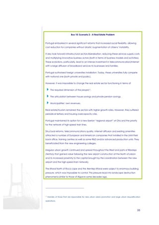 35 
Box 10: Scenario 2 - A Real Estate Problem 
Portugal embarked in several significant reforms that increased social flexibility, allowing 
cost reduction for companies without drastic augmentation of citizens’ instability. 
It also took forward infrastructural sectors liberalization, reducing these services supply costs 
and multiplying innovative business actors (both in terms of business models and activities). 
These evolutions, particularly, lead to an intense investment in telecommunication/Internet 
with a large diffusion of broadband services to businesses and families. 
Portugal authorized foreign universities installation. Today, these universities fully compete 
with national one (both private and public). 
However, it was impossible to change the real estate sector functioning in terms of: 
 The required dimension of the players17. 
 The articulation between house savings and private pension savings. 
 Municipalities’ own revenues. 
Real estate/tourism remained the sectors with higher growth rates. However, they suffered 
periodical tertiary and housing overcapacity crisis. 
Portugal maintained its option for a new Iberian “regional airport” at Ota and the priority 
for the network of high-speed train lines. 
Structural reforms, telecommunications quality, Internet diffusion and existing amenities 
attracted a number of European and American companies that installed in the LMA their 
back office, training centres as well as some RD and/or advanced production units. They 
beneficiated from the new engineering colleges. 
Irregular urban growth continued and spread throughout the West and parts of Ribatejo 
(territory that gained value following the new airport construction at the North of Lisbon 
and its increased proximity to the capital brought by the coordination between the new 
airport and the high-speed train network). 
The littoral North of Roca cape and the Alentejo littoral were subject to enormous building 
pressure, which was impossible to control. This pressure lead into landscape destruction 
phenomena similar to those of Algarve some decades ago. 
17 Namely of those that are responsible for new urban areas promotion and large urban requalification 
operations. 
 