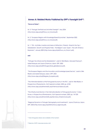 Annex A: Related Works Published by DPP’s Foresight Unit19: 
38 
“Focus on Future”: 
Nr. 3: “Portugal: Territorial and Activities Foresight”, May 2004 
(http://www.dpp.pt/pdf/Foco_no_Futuro3.pdf). 
Nr. 2: “European Regions with Knowledge Based Economies”, September 2003 
(http://www.dpp.pt/pdf/Foco_no_Futuro2.pdf). 
Nr. 1: “FDI – Activities, Investors and Areas of Attraction / Finland – Road to the Top / 
Globalisation, Growth and Property Poles – the Belgium case / Spain – the Latin America 
Expansion”, January 2003 (http://www.dpp.pt/pdf/Foco_no_Futuro1.pdf). 
and 
“Portugal, the Littoral and the Globalisation”, José M. Félix Ribeiro, Manuela Proença20, 
Isabel Marques and Joana Chorincas, Lisbon, DPP, 2003 
(http://www.dpp.pt/pdf/Portugal_litoral_globalizacao.pdf). 
“The European Regions and the Innovation and Knowledge-based Sectors”, José M. Félix 
Ribeiro and Isabel Marques, Lisbon, DPP, 2003 
(http://www.dpp.pt/pdf/Regioes_Europeias.pdf). 
“The Internationalisation of the Portuguese Economy in the 90's”, José M. Félix Ribeiro, in 
Prospectiva e Planeamento, Vol.9 (special number), 2003, pp. 69-85 
(http://www.dpp.pt/pdf/revista03_esp/Internacionalizacao.pdf). 
“The Infrastructural Sectors in the Internationalisation of Portuguese Economy”, Carlos 
Nunes, in Prospectiva e Planeamento, Vol.9 (special number), 2003, pp. 147-220 
(http://www.dpp.pt/pdf/revista03_esp/Sectores_infraestruturais.pdf). 
“Regional Dynamics in Portugal. Demography and Investments”, Joana Chorincas, Lisbon, 
DPP, 2003 (http://www.dpp.pt/pdf/Dinamicas_regionais.pdf). 
19 Only Portuguese versions are available at the moment. 
20 Director of DPP’s Macroeconomics Unit. 
 