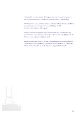 39 
“Portugal 2015 - Internationalisation of Portuguese Economy. A Prospective Approach”, 
José M. Félix Ribeiro, Lisboa, DPP, 2002 (http://www.dpp.pt/pdf/Portugal2015.pdf). 
“Identification of Successful and Knowledge-based Regions in Europe”, José M. Félix Ribeiro 
and Isabel Marques, in Informação Internacional, 2002, pp. 261-309 
(http://www.dpp.pt/pdf/Infint02/VII1.pdf). 
“Regional Economic Development within European Community. An explanation using 
clusters analysis”, Joana Chorincas, in Prospectiva e Planeamento, Vol.8, 2002, pp. 101-131 
(http://www.dpp.pt/pdf/revista02/Clusters.pdf). 
Clusters and Innovation Policies – Concepts, European Experiences and Perspectives of its 
use in Portugal”, José M. Félix Ribeiro, Joana Chorincas and Isabel Marques, in Prospectiva 
e Planeamento, vol. 7, 2001, pp. 43-104 (http://www.dpp.pt/pdf/Clusters.pdf). 
 