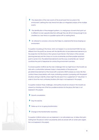 4 
 ·The observation of the main events of the recent past that occurred in the 
environment, defining the main trends that allow an integrated analysis of the multiple 
events. 
 ·The identification of the emergent patterns, i.e. small groups of events that point out 
to different or even opposite directions although they are still not strong enough to be 
classified as a new trend or a possible rupture with an existing trend. 
 ·An attempt to conceive a structure that helps to understand the forces shaping our 
environment. 
To question 2 (Looking at the future, what can happen in our environment? Will it be very 
different from the past?) we answer with the identification of pre-determined elements (i.e. 
the projection into the future or the rupture of past trends in the horizon of the scenario 
planning exercise) and the choice of crucial uncertainties and their possible resolutions 
(part 2; section 2.3.). Pre-determined elements and the ways uncertainties are “solved” 
constitute the point of departure for constructing environment scenarios. 
To answer question 3 (What are the main challenges that we might face in the future?) we 
start with a confrontation between today’s characteristics of the place and 
pre-determined elements of the future (with a dynamic SWOT analysis as a tool). We then 
confront these characteristics with more contrasting scenarios (comparing with the present 
situation) aiming to identify where might the site search for a supplement of “robustness” in 
order to face the most contrasted situations (this topic is not explored in this paper). 
To question 4 (Given those challenges, what path(s) should we choose in the future?) we 
answer by choosing one of the four possible evolutions for the place (this topic is not 
explored in this paper): 
 Growth consolidation. 
 Stop the decline. 
 Follow-up of an on-going transformation. 
 Change of the transformation dynamics. 
To question 5 (What actions can we implement, in an articulated way, to follow that path - 
starting from the place in which we presently are?) we answer with an action plan (again, 
this is not explored in this paper). 
 