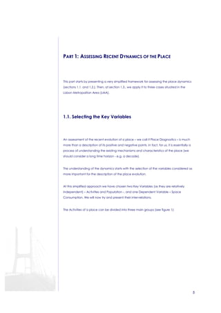 5 
PART 1: ASSESSING RECENT DYNAMICS OF THE PLACE 
This part starts by presenting a very simplified framework for assessing the place dynamics 
(sections 1.1. and 1.2.). Then, at section 1.3., we apply it to three cases situated in the 
Lisbon Metropolitan Area (LMA). 
1.1. Selecting the Key Variables 
An assessment of the recent evolution of a place – we call it Place Diagnostics – is much 
more than a description of its positive and negative points. In fact, for us, it is essentially a 
process of understanding the existing mechanisms and characteristics of the place (we 
should consider a long time horizon - e.g. a decade). 
The understanding of the dynamics starts with the selection of the variables considered as 
more important for the description of the place evolution. 
At this simplified approach we have chosen two Key Variables (as they are relatively 
independent) – Activities and Population -, and one Dependent Variable – Space 
Consumption. We will now try and present their inter-relations. 
The Activities of a place can be divided into three main groups (see figure 1): 
 