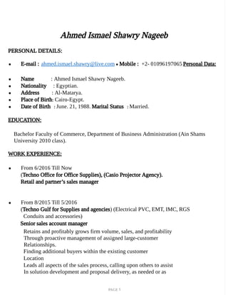 PAGE 1
Ahmed Ismael Shawry Nageeb
PERSONAL DETAILS:
● E-mail : ahmed.ismael.shawry@live.com ● Mobile : +2- 01096197065 Personal Data:
● Name : Ahmed Ismael Shawry Nageeb.
● Nationality : Egyptian.
● Address : Al-Matarya.
● Place of Birth: Cairo-Egypt.
● Date of Birth : June. 21, 1988. Marital Status : Married.
EDUCATION:
Bachelor Faculty of Commerce, Department of Business Administration (Ain Shams
University 2010 class).
WORK EXPERIENCE:
● From 6/2016 Till Now
(Techno Office for Office Supplies), (Casio Projector Agency).
Retail and partner’s sales manager
● From 8/2015 Till 5/2016
(Techno Gulf for Supplies and agencies) (Electrical PVC, EMT, IMC, RGS
Conduits and accessories)
Senior sales account manager
Retains and profitably grows firm volume, sales, and profitability
Through proactive management of assigned large-customer
Relationships.
Finding additional buyers within the existing customer
Location
Leads all aspects of the sales process, calling upon others to assist
In solution development and proposal delivery, as needed or as
 