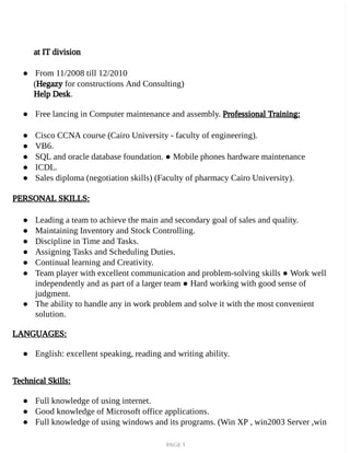 PAGE 1
at IT division
● From 11/2008 till 12/2010
(Hegazy for constructions And Consulting)
Help Desk.
● Free lancing in Computer maintenance and assembly. Professional Training:
● Cisco CCNA course (Cairo University - faculty of engineering).
● VB6.
● SQL and oracle database foundation. ● Mobile phones hardware maintenance
● ICDL.
● Sales diploma (negotiation skills) (Faculty of pharmacy Cairo University).
PERSONAL SKILLS:
● Leading a team to achieve the main and secondary goal of sales and quality.
● Maintaining Inventory and Stock Controlling.
● Discipline in Time and Tasks.
● Assigning Tasks and Scheduling Duties.
● Continual learning and Creativity.
● Team player with excellent communication and problem-solving skills ● Work well
independently and as part of a larger team ● Hard working with good sense of
judgment.
● The ability to handle any in work problem and solve it with the most convenient
solution.
LANGUAGES:
● English: excellent speaking, reading and writing ability.
Technical Skills:
● Full knowledge of using internet.
● Good knowledge of Microsoft office applications.
● Full knowledge of using windows and its programs. (Win XP , win2003 Server ,win
 