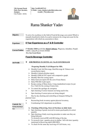 Vill.-Sarauni Purab
Patti, Post- Keraket,
Jaunpur,
Uttar Pradesh – 222142,
Mob. No.09914927113
E-Mails : rama_shankeryadav86@yahoo.com
rsyadav_75@yahoo.com
Rama Shanker Yadav
Objective To strive for excellence in the field of Food & Beverage cost control Which is
mutually beneficial to both of us and to turnout to be a long term asset for the
organization with which my association is there.
Experience
Current Position
Job Profile
Controls On
Purchase,Receiving&
Store
8 Year Experience as a F & B Controller
1st
October 2010-up till Date Hotel Cabbana Phagwara, Jalandhar, Punjab-
144001, India,Ph.no.01824-505060
Five Star Ecotel Hotel.
Food & Beverage Controller
 JOB PROFILE IN HOTEL AS F & B CONTROLLER
Preparing Monthly F & B Report for MIS.
 Monthly Food, Soft Beverage, Hard Beverage & Tobacco cost
reconciliation report.
 Monthly Cafeteria Kitchen report.
 Monthly EDM & ENT report with comparative graph.
 Monthly Mini bar costing report.
 Daily food cost report (On the cost of Issue Basis).
 Daily POS Bill Audit report.
 Recipe costing of Menu Items, Using standardized recipe (As per
Exc. Chef) for the costing of menu item.
 To control the spoilages & corruption
 Spot checking if correct measure are being used in bar.
 Spot checking if correct prices are being charged.
 Day by day checking and controlling on banquets billing (In
practical way).
 Reconciling book inventory against physical inventory.
 Coordinating f & b department on problems.
A. Checking of Receiving, Store & Purchase on daily basis:
 Spot checking of goods received to ensure good quality & correct
quantity
 Spot checking of daily receiving procedure to make sure they are
being followed.
To reconcile received RR with RR listing of the day.
 To reconcile item / quantity given in challan / bill with item /quantity
mentioned in Receiving report (RR/GRN).
 To check for the same day receiving of F & B items, very
 