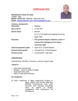 Page 1 of 6
CURRICULUM VITAE
Mohamed Ali Fathy Ali Askar
Jeddah - KSA
Mobile: 00966-056- 0360130 - KSA until now
Email: 4maskar@gmail.com/ mmmmask@gmail.com
PERSONAL INFORMATION
Nationality :- Egyptian
Date of Birth :- 31/07/1971
Marital Status :- Married
Education :-
B. Sc in Civil Engineering Zagazig University,
Egypt 1995.
Post graduate degree.( Diploma 2 years in
Construction Management) Ain Shams
University 2002
General graduation grade :- Good B.Sc. & Good Diploma
General project grade :- Excellent B.Sc. & Good Diploma
Driving License :- License EGYPT ,UAE Valid
COMPUTER SKILLS
AutoCAD-2014, MS Office, Primavera, Internet research skills
STRENGTH
☼ Good team working skills
☼ Bilingual – Fluent in Arabic & English
☼ Good supervisory skills
☼ Ability to take quick decisions
KEY EXPERIENCE
22 Years’ experience in Mega construction Projects in
Egypt, Algeria, UAE and KSA (High Rise
Building, infrastructural work, steel
structure with thorough knowledge
about all aspects of Project
management from mobilization till
handing over
 