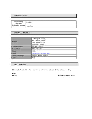 COMPUTER SKILLS
Programming
C Basics
Languages
Application package
Ms office
PERSONAL PROFILE:
12,Anil park society,
Address
B/H Dharam cinema,
Opp. Ashirwad flats,
Mehsana-2, 384002.
Contact Number +919033725655
Date of Birth 13
th
July 1992
Gender Male
E-mail hardefenil13@gmail.com
Known Languages English, Hindi, Gujarati
Caste Jain
DECLARATION:
I hereby declare that the above-mentioned information is true to the best of my knowledge.
Date:
Place: Fenil Pareshbhai Harde
 