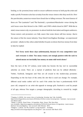 10
binding, so the promoter/venue needs to secure sufficient revenue to both pay the artist and
make a profit. Promoters also face scrutiny from the venue owners who they work for. Over
the past decades, numerous venues have closed due to falling revenues. The most famous of
these are ‘The Luminaire’6 and ‘The Hacienda’, a prominent Manchester venue during the
acid house scene that thrived in the 1980’s and 1990’s which closed in 20077. With this in
mind, venue owners rely on promoters to attract both the best talent and largest audiences.
Venue owners and promoters are fully aware that some shows will lose money - that is
the nature of the live music industry. Tony Gleed from Bugbear Bookings - an experienced
promoter - alludes to this; when asked whether he puts on shows that lose money from time
to time he replied:
Yes! Every week these days unfortunately, because it's very competitive now
and everyone is skint. Too many venues, not enough punters with the cash to
attend means we inevitably lose money on some mid-­­week shows.8
Since the turn of the 21st century, social media has become the key tool to successfully
advertise an event. There are a myriad of platforms that can be utilised effectively -
Twitter, Facebook, Instagram and Vine are all crucial to the modern-day promoter.
Depending on the fan base of the artist, the site that is used can change. For example,
different social media outlets will be used if the artists fan base is predominately 40-50
years old, compared to an artist who appeals to teenage girls. Facebook is used by people
of all ages, whereas Vine targets a younger demographic. According to research by insight
6 Topping, A. (2010). Live venues close as 'overbearing licensing laws' bite. Available:
http://www.theguardian.com/music/2010/dec/31/live--­venues--­licensing--­laws-­­ luminaire. Last accessed
21st March 2015.
7 Keeble, E. (2014). Closed Down: 14 Legendary Music Venues That Have Been
Lost. Available: http://www.gigwise.com/photos/92945/3/closed--­down--­14--­legendary-­­ music--­venues--­
that--­have--­been--­lost#gallery. Last accessed 12th February 2015.
8 Dodgson, L. (2013). Get The Lowdown on Gig Promoters . Available:
http://members.theunsignedguide.com/blog/467. Last accessed 25th March 2015.
 