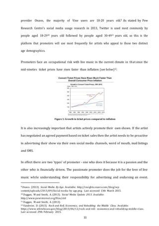 11
provider Onavo, the majority of Vine users are 18-20 years old.9 As stated by Pew
Research Centre’s social media usage research in 2013, Twitter is used most commonly by
people aged 18-2910 years old followed by people aged 30-4911 years old, so this is the
platform that promoters will use most frequently for artists who appeal to those two distinct
age demographics.
Promoters face an occupational risk with live music in the current climate in that since the
mid-­­nineties ticket prices have risen faster than inflation (see below)12.
Figure 1: Growth in ticket prices compared to inflation
It is also increasingly important that artists actively promote their own shows. If the artist
has negotiated an agreed payment based on ticket sales then the artist needs to be proactive
in advertising their show via their own social media channels, word of mouth, mail listings
and SMS.
In effect there are two ‘types’ of promoter - one who does it because it is a passion and the
other who is financially driven. The passionate promoter does the job for the love of live
music while understanding their responsibility for advertising and endorsing an event.
9 Onavo. (2013). Social Media By Age. Available: http;//insights.onavo.com/blog/wp-­­
content/uploads/2013/09/Social--­media--­by--­age.png. Last accessed 13th March 2015.
10 Duggan, M and Smith, A. (2013). Social Media Update 2013. Available:
http://www.pewinternet.org/files/old
11 Duggan, M and Smith, A. (2013).
12 Vandivier, D. (2013). Rock and Roll, Economics, and Rebuilding the Middle Class. Available:
https://www.whitehouse.gov/blog/2013/06/12/rock--­and--­roll-­­ economics--­and--­rebuilding--­middle--­class.
Last accessed 29th February 2015.
 