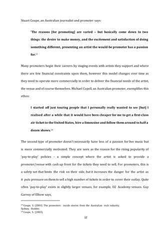 12
Stuart Coupe, an Australian journalist and promoter says:
‘The reasons [for promoting] are varied – but basically come down to two
things: the desire to make money, and the excitement and satisfaction of doing
something different, presenting an artist the would-be promoter has a passion
for.13
Many promoters begin their careers by staging events with artists they support and where
there are few financial constraints upon them, however this model changes over time as
they need to operate more commercially in order to deliver the financial needs of the artist,
the venue and of course themselves. Michael Copell, an Australian promoter, exemplifies this
ethos:
I started off just touring people that I personally really wanted to see [but] I
realised after a while that it would have been cheaper for me to get a first-class
air ticket to the United States, hire a limousine and follow them around to half a
dozen shows.14
The second type of promoter doesn’t necessarily have less of a passion for live music but
is more commercially motivated. They are seen as the reason for the rising popularity of
‘pay-to-play’ policies - a simple concept where the artist is asked to provide a
promoter/venue with cash up front for the tickets they need to sell. For promoters, this is
a safety net that limits the risk on their side, but it increases the danger for the artist as
it puts pressure on them to sell a high number of tickets in order to cover their outlay. Quite
often ‘pay-to-play’ exists in slightly larger venues, for example, O2 Academy venues. Guy
Garvey of Elbow says,
13 Coupe, S. (2003) The promoters: inside stories from the Australian rock industry.
Sydney, Hodder.
14 Coupe, S. (2003).
 