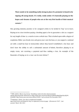 13
There needs to be something really strong in place if a promoter is found to be
ripping off young bands. It’s really, really unfair. It’s basically playing on the
hopes and dreams of people who are at the very first hurdle of their musical
careers.15
One growing industry practice is for unsigned artists to be invited to ‘buy’ on to tours.
Buying on to a tour involves paying a booking agent a fee to guarantee a slot as a support
for any length of time i.e. a week or even a whole tour. This is looked upon with a degree of
scepticism. Either you break even and grow your own fan base, or you support a national
act with a small fan base in towns/cities where they haven’t established a fan base and
don’t have the ability to sell a substantial amount of tickets, therefore playing to an
empty room, not receiving a payment and thus making a loss. An example of the
financials of buying on to a tour can be seen below.16
15 NME. (2010). Elbow's Guy Garvey: 'Something needs to be done about promoters
ripping off young bands' Read more at http://www.nme.com/news/elbow/53403#1zBq4jYUgADLuYXf.99.
Available: http://www.nme.com/news/elbow/53403. Last accessed 21st December 2014.
16 Faderhead. (2012). Tour Buy-on Explained! Available:
http://faderhead.com/blog/tour-­­buy-­­on-­­explained/comment-­­page-­­ 1/#comment-­­15637. Last
accessed March 14th 2015.
 