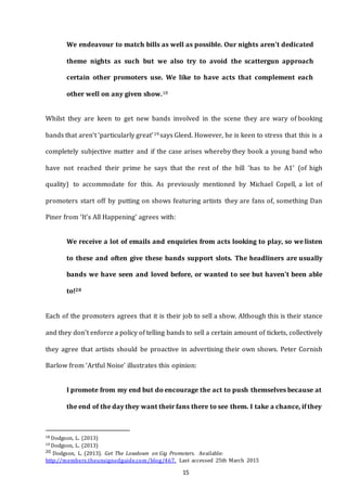 15
We endeavour to match bills as well as possible. Our nights aren't dedicated
theme nights as such but we also try to avoid the scattergun approach
certain other promoters use. We like to have acts that complement each
other well on any given show.18
Whilst they are keen to get new bands involved in the scene they are wary of booking
bands that aren’t ‘particularly great’19 says Gleed. However, he is keen to stress that this is a
completely subjective matter and if the case arises whereby they book a young band who
have not reached their prime he says that the rest of the bill ‘has to be A1’ (of high
quality) to accommodate for this. As previously mentioned by Michael Copell, a lot of
promoters start off by putting on shows featuring artists they are fans of, something Dan
Piner from ‘It’s All Happening’ agrees with:
We receive a lot of emails and enquiries from acts looking to play, so we listen
to these and often give these bands support slots. The headliners are usually
bands we have seen and loved before, or wanted to see but haven't been able
to!20
Each of the promoters agrees that it is their job to sell a show. Although this is their stance
and they don’t enforce a policy of telling bands to sell a certain amount of tickets, collectively
they agree that artists should be proactive in advertising their own shows. Peter Cornish
Barlow from ‘Artful Noise’ illustrates this opinion:
I promote from my end but do encourage the act to push themselves because at
the end of the day they want their fans there to see them. I take a chance, if they
18 Dodgson, L. (2013)
19 Dodgson, L. (2013)
20 Dodgson, L. (2013). Get The Lowdown on Gig Promoters. Available:
http://members.theunsignedguide.com/blog/467. Last accessed 25th March 2015
 