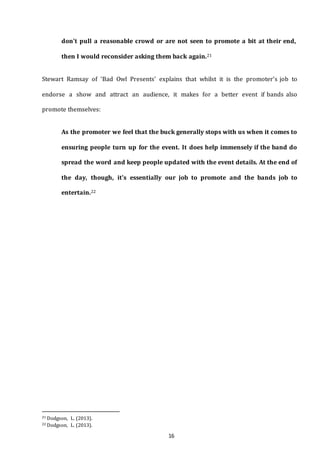 16
don't pull a reasonable crowd or are not seen to promote a bit at their end,
then I would reconsider asking them back again.21
Stewart Ramsay of ‘Bad Owl Presents’ explains that whilst it is the promoter’s job to
endorse a show and attract an audience, it makes for a better event if bands also
promote themselves:
As the promoter we feel that the buck generally stops with us when it comes to
ensuring people turn up for the event. It does help immensely if the band do
spread the word and keep people updated with the event details. At the end of
the day, though, it's essentially our job to promote and the bands job to
entertain.22
21 Dodgson, L. (2013).
22 Dodgson, L. (2013).
 