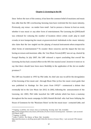 17
Chapter 2: Licensing in the UK
Since before the turn of the century, it has been the common belief of musicians and music
fans alike that the UK’s overbearing licensing laws have restricted the live music industry.
Previously, any venue - no matter how small - had to possess a license to host an event,
whether it was music or any other form of entertainment. The Licensing Act (2003) itself
was criticised for reducing the number of locations where artists could play to small
crowds, in turn hampering live music at grassroots level. Individuals in the music industry
also claim that the law singled out the playing of musical instruments when compared to
other forms of entertainment.23 To counter these concerns and the impact the law was
having on venues and musicians alike, the ‘Live Music Forum (LMF)’ was set up, chaired by
Feargal Sharkey. In July 2007, the LMF released a report concluding that overall ‘the
Licensing Act has had a neutral effect on the UK’s live musical scene’, however it went on to
say that there should have been more flexibility in the application of the Act on smaller
premises.24
The LMF was founded in 1993 by Phil Little. Its chief aim was to call for the deregulation
of the licensing of live music and - through Music Files (a free live music event guide that
was published in Hastings for five years from 1993)25 - commenced a debate that
eventually led to the Live Music Act 2012. In 2002, following the announcement of the
Licensing Act 2003, Phil Little launched the LMF website which has been a mainstay
throughout the live music campaign. In 2003, Hamish Birchall - who had been lobbying the
House of Commons for the ‘Musicians Union’ on the live music issue - contacted Little, and
23 Topping, A. (2010). Live venues close as 'overbearing licensing laws' bite. Available:
http://www.theguardian.com/music/2010/dec/31/live--­venues--­licensing--­laws-­­ luminaire. Last accessed
21st March 2015.
24 Topping, A. (2010).
25 Little, P. (2012). The History of ‘Music Files’. Available:
http://pierlessmusic.co.uk/blog--­posts/phil--­little/the--­history--­of--­music--­files/. Last accessed 17th January
2015.
 