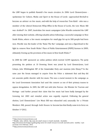 18
the LMF began to publish Hamish’s live music circulars. In 2006 Lord Clement-Jones -
spokesman for Culture, Media and Sport in the House of Lords - approached Birchall to
become an advisor on live music, and with the help of researcher Tom Kiehl - who was a
member of the Liberal Democrats Whip Office in the House of Lords, the Live Music Bill
was drafted26. In 2007, Australian live music campaigner John Wardle contacted the LMF
after viewing their website, offering valuable advice following a successful campaign in New
South Wales, where a live music exemption for small gigs for up to 300 people had been
won. Wardle was the leader of the ‘Raise The Bar’ campaign, and was a figurehead in the
fight to remove New South Wales’ Place of Public Entertainment (POPE) licenses in 2009,
ultimately freeing up the provision of live music in New South Wales.27
In 2008 the LMF sponsored an online petition which received 16,949 signatures. The party
presenting the petition at 10 Downing Street was joined by Lord Clement-Jones, Lord
Colwyn, John Whittingdale MP of the Conservative Party and musician John Otway.28 In the
same year the forum managed to acquire from the Police a statement that said they did
not associate public disorder with live music. This was a crucial moment in the campaign as
the Local Government Association had used this concern as one of their primary reasons to
oppose deregulation. In 2009, the LMF met with John Penrose - the Minister for Tourism and
Heritage - and further pressed their claim that live music had been badly damaged by the
Licensing Act 2003 and remedial action was urgently required. Following the general
election, Lord Clement-Jones’ Live Music Bill was relaunched and, unusually for a Private
Members Bill, passed through both Houses to become law that finally came in to force on
October 1st 2012.
26 http://www.livemusicforum.co.uk
27 Wardle, John. (2012). Big news for small venues in South Australia. Available:
http://livemusicexchange.org/blog/big--­news--­for--­small--­venues--­in--­south--­australia--­john-­­ wardle/. Last
accessed 21st February 2015.
28 http://www.livemusicforum.co.uk
 