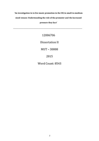 2
‘An investigation in to live music promotion in the UK in small-to-medium
sized venues: Understanding the role of the promoter and the increased
pressure they face’
12006706
Dissertation II
MUT – 30008
2015
Word Count: 8543
 